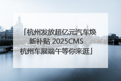杭州发放超亿元汽车焕新补贴 2025CMS杭州车展端午等你来逛
