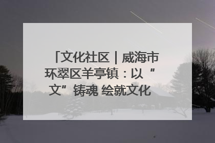 文化社区｜威海市环翠区羊亭镇：以“文”铸魂 绘就文化社区新画卷