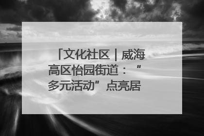 文化社区｜威海高区怡园街道：“多元活动”点亮居民“多彩生活”