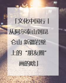 文化中国行丨从阿尔泰山到昆仑山 新疆岩壁上的“朋友圈”画的啥