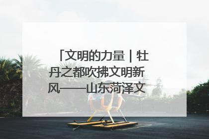 文明的力量｜牡丹之都吹拂文明新风——山东菏泽文明创建一线见闻