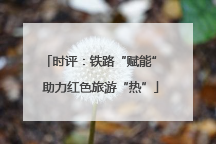 时评：铁路“赋能” 助力红色旅游“热”