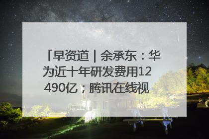 早资道｜余承东：华为近十年研发费用12490亿；腾讯在线视频重大组织调整