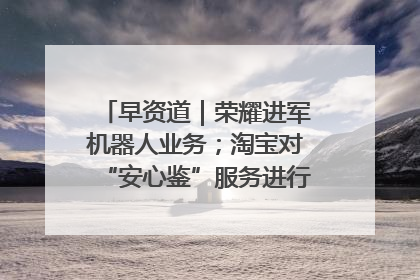 早资道｜荣耀进军机器人业务；淘宝对“安心鉴”服务进行逐步下线调整