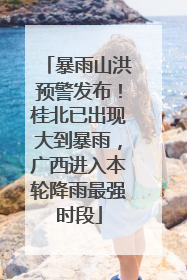 暴雨山洪预警发布！桂北已出现大到暴雨，广西进入本轮降雨最强时段
