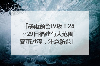 暴雨预警Ⅳ级！28～29日福建有大范围暴雨过程，注意防范