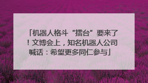 机器人格斗“擂台”要来了！文博会上，知名机器人公司喊话：希望更多同仁参与