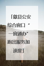歙县公安综合窗口“一窗通办”跑出服务加速度
