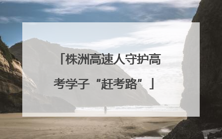 株洲高速人守护高考学子“赶考路”