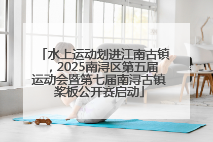 水上运动划进江南古镇，2025南浔区第五届运动会暨第七届南浔古镇桨板公开赛启动