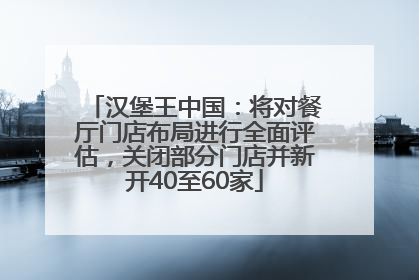 汉堡王中国：将对餐厅门店布局进行全面评估，关闭部分门店并新开40至60家