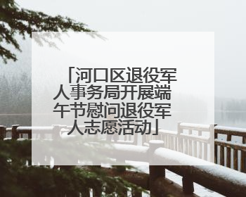 河口区退役军人事务局开展端午节慰问退役军人志愿活动