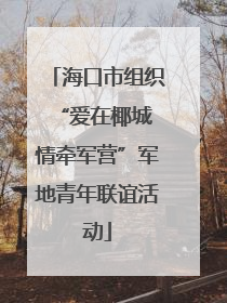 海口市组织“爱在椰城 情牵军营”军地青年联谊活动