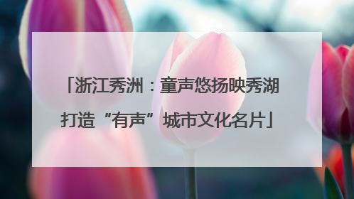 浙江秀洲：童声悠扬映秀湖 打造“有声”城市文化名片