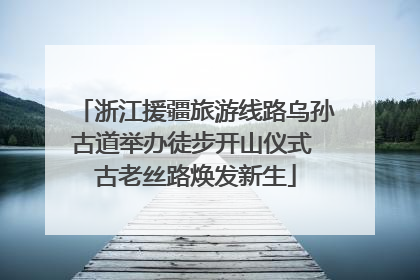 浙江援疆旅游线路乌孙古道举办徒步开山仪式 古老丝路焕发新生