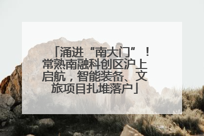 涌进“南大门”！常熟南融科创区沪上启航，智能装备、文旅项目扎堆落户