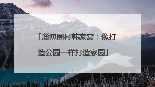 淄博周村韩家窝：像打造公园一样打造家园