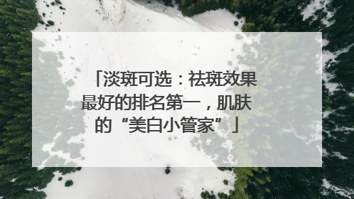 淡斑可选：祛斑效果最好的排名第一，肌肤的“美白小管家”