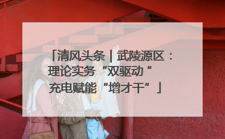 清风头条｜武陵源区：理论实务“双驱动 ” 充电赋能“增才干”