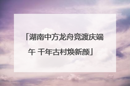 湖南中方龙舟竞渡庆端午 千年古村焕新颜