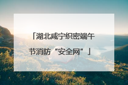 湖北咸宁织密端午节消防“安全网”
