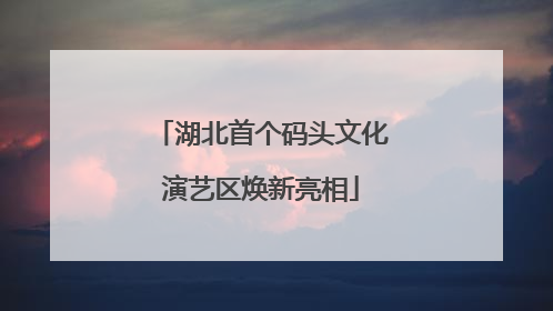 湖北首个码头文化演艺区焕新亮相