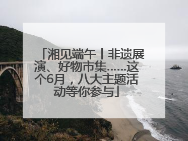 湘见端午丨非遗展演、好物市集……这个6月，八大主题活动等你参与