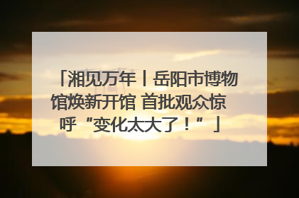 湘见万年丨岳阳市博物馆焕新开馆 首批观众惊呼“变化太大了！”