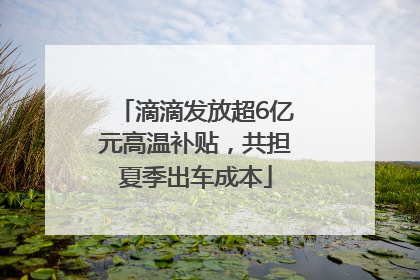 滴滴发放超6亿元高温补贴，共担夏季出车成本