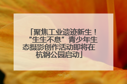 聚焦工业遗迹新生！“生生不息”青少年生态摄影创作活动即将在杭钢公园启动
