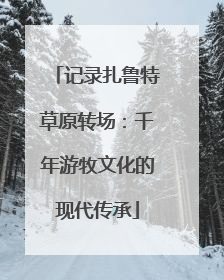 记录扎鲁特草原转场：千年游牧文化的现代传承