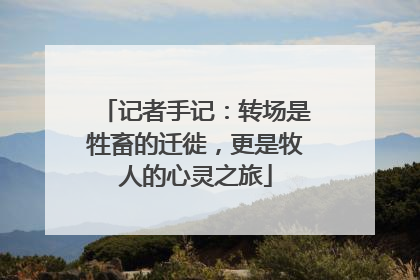 记者手记：转场是牲畜的迁徙，更是牧人的心灵之旅