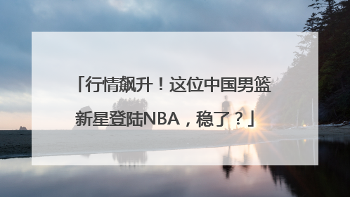 行情飙升！这位中国男篮新星登陆NBA，稳了？