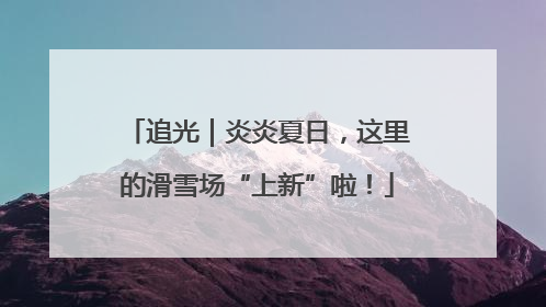追光｜炎炎夏日，这里的滑雪场“上新”啦！
