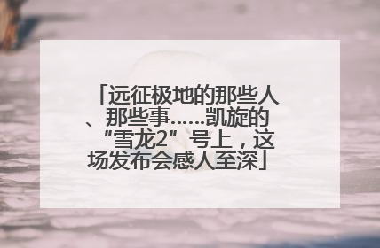 远征极地的那些人、那些事……凯旋的“雪龙2”号上，这场发布会感人至深