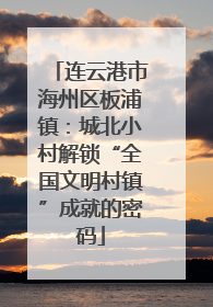 连云港市海州区板浦镇：城北小村解锁“全国文明村镇”成就的密码