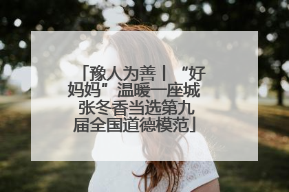 豫人为善丨“好妈妈”温暖一座城 张冬香当选第九届全国道德模范