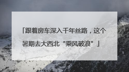 跟着房车深入千年丝路，这个暑期去大西北“乘风破浪”
