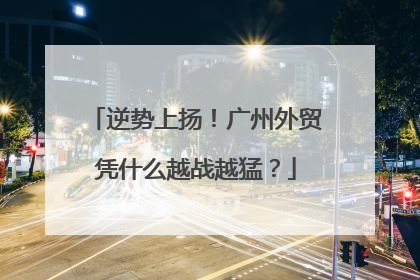 逆势上扬！广州外贸凭什么越战越猛？