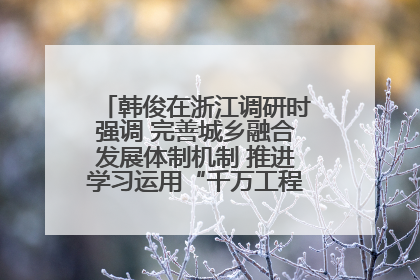 韩俊在浙江调研时强调 完善城乡融合发展体制机制 推进学习运用“千万工程”经验走深走实