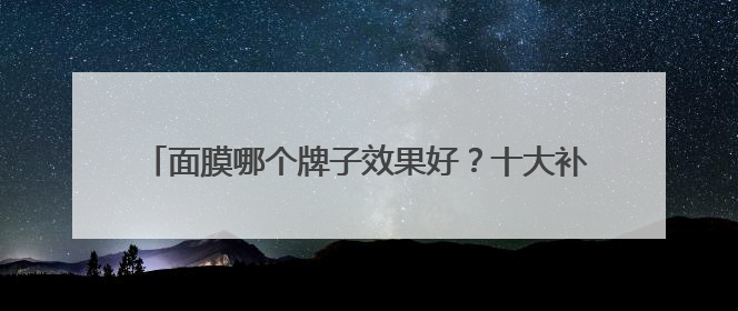 面膜哪个牌子效果好？十大补水面膜排行榜，选购面膜指南