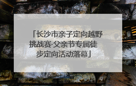 长沙市亲子定向越野挑战赛·父亲节专属徒步定向活动落幕