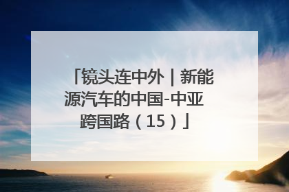 镜头连中外｜新能源汽车的中国-中亚跨国路（15）