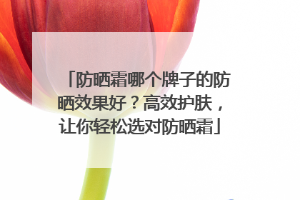 防晒霜哪个牌子的防晒效果好？高效护肤，让你轻松选对防晒霜
