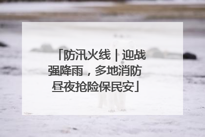 防汛火线｜迎战强降雨，多地消防昼夜抢险保民安
