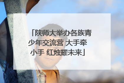 陕师大举办各族青少年交流营 大手牵小手 红烛耀未来