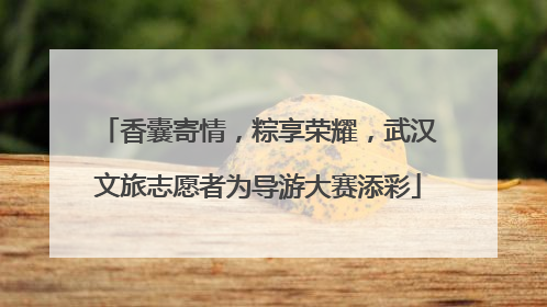 香囊寄情，粽享荣耀，武汉文旅志愿者为导游大赛添彩