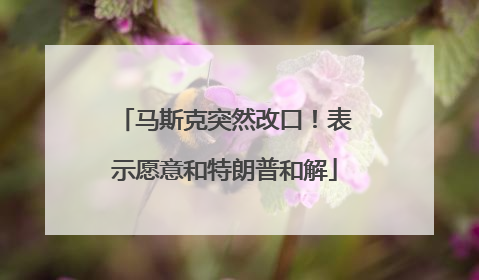 马斯克突然改口！表示愿意和特朗普和解
