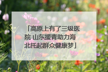 高原上有了三级医院 山东援青助力海北托起群众健康梦