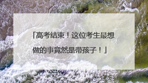 高考结束！这位考生最想做的事竟然是带孩子！
